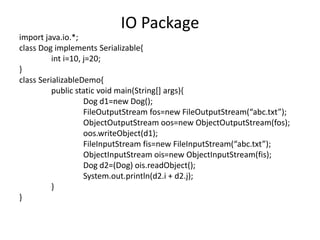 import java.io.*;
class Dog implements Serializable{
int i=10, j=20;
}
class SerializableDemo{
public static void main(String[] args){
Dog d1=new Dog();
FileOutputStream fos=new FileOutputStream(“abc.txt”);
ObjectOutputStream oos=new ObjectOutputStream(fos);
oos.writeObject(d1);
FileInputStream fis=new FileInputStream(“abc.txt”);
ObjectInputStream ois=new ObjectInputStream(fis);
Dog d2=(Dog) ois.readObject();
System.out.println(d2.i + d2.j);
}
}
IO Package
 