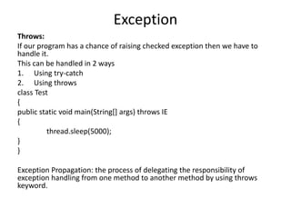 Exception
Throws:
If our program has a chance of raising checked exception then we have to
handle it.
This can be handled in 2 ways
1. Using try-catch
2. Using throws
class Test
{
public static void main(String[] args) throws IE
{
thread.sleep(5000);
}
}
Exception Propagation: the process of delegating the responsibility of
exception handling from one method to another method by using throws
keyword.
 