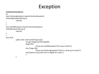 Exception
Customized Exceptions:
Ex.
class TooYoungException extends RuntimeException{
TooYoungException(String s){
super(s);
}
}
class TooOldException extends RuntimeException{
TooOldException(String s){
super(s);
}
}
class Test{
public static void main(String[] args){
int age=Integer.parseInt(args[0]);
if(age>65){
throw new TooOldException(“You have retired”);}
else if (age<18){
throw new TooYoungException(“You’re a child, go to school”)}
else{ System.out.println(“You’re eligible for a job”); }
}
}
 