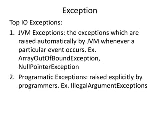 Exception
Top IO Exceptions:
1. JVM Exceptions: the exceptions which are
raised automatically by JVM whenever a
particular event occurs. Ex.
ArrayOutOfBoundException,
NullPointerException
2. Programatic Exceptions: raised explicitly by
programmers. Ex. IllegalArgumentExceptions
 