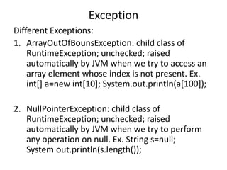 Exception
Different Exceptions:
1. ArrayOutOfBounsException: child class of
RuntimeException; unchecked; raised
automatically by JVM when we try to access an
array element whose index is not present. Ex.
int[] a=new int[10]; System.out.println(a[100]);
2. NullPointerException: child class of
RuntimeException; unchecked; raised
automatically by JVM when we try to perform
any operation on null. Ex. String s=null;
System.out.println(s.length());
 