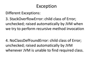 Exception
Different Exceptions:
3. StackOverflowError: child class of Error;
unchecked; raised automatically by JVM when
we try to perform recursive method invocation
4. NoClassDefFoundError: child class of Error;
unchecked; raised automatically by JVM
whenever JVM is unable to find required class.
 