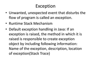 Exception
• Unwanted, unexpected event that disturbs the
flow of program is called an exception.
• Runtime Stack Mechanism
• Default exception handling in Java: If an
exception is raised, the method in which it is
raised is responsible to create exception
object by including following information:
Name of the exception, description, location
of exception(Stack Trace)
 