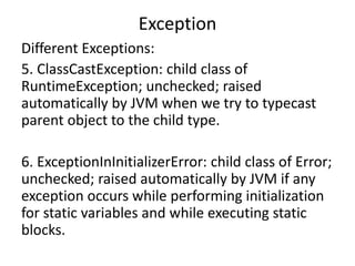 Exception
Different Exceptions:
5. ClassCastException: child class of
RuntimeException; unchecked; raised
automatically by JVM when we try to typecast
parent object to the child type.
6. ExceptionInInitializerError: child class of Error;
unchecked; raised automatically by JVM if any
exception occurs while performing initialization
for static variables and while executing static
blocks.
 