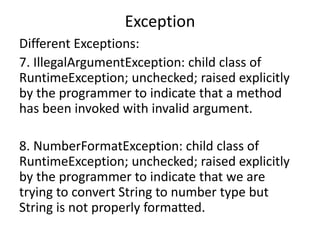 Exception
Different Exceptions:
7. IllegalArgumentException: child class of
RuntimeException; unchecked; raised explicitly
by the programmer to indicate that a method
has been invoked with invalid argument.
8. NumberFormatException: child class of
RuntimeException; unchecked; raised explicitly
by the programmer to indicate that we are
trying to convert String to number type but
String is not properly formatted.
 