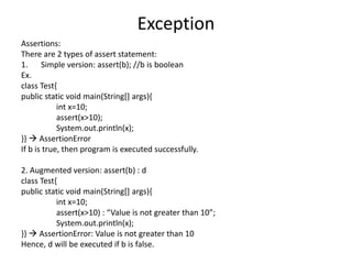 Exception
Assertions:
There are 2 types of assert statement:
1. Simple version: assert(b); //b is boolean
Ex.
class Test{
public static void main(String[] args){
int x=10;
assert(x>10);
System.out.println(x);
}}  AssertionError
If b is true, then program is executed successfully.
2. Augmented version: assert(b) : d
class Test{
public static void main(String[] args){
int x=10;
assert(x>10) : “Value is not greater than 10”;
System.out.println(x);
}}  AssertionError: Value is not greater than 10
Hence, d will be executed if b is false.
 