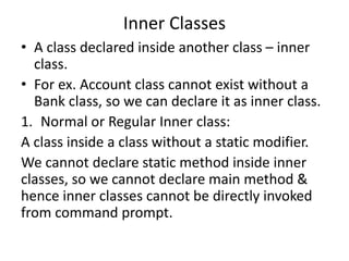Inner Classes
• A class declared inside another class – inner
class.
• For ex. Account class cannot exist without a
Bank class, so we can declare it as inner class.
1. Normal or Regular Inner class:
A class inside a class without a static modifier.
We cannot declare static method inside inner
classes, so we cannot declare main method &
hence inner classes cannot be directly invoked
from command prompt.
 