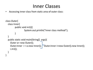 Inner Classes
• Accessing inner class from static area of outer class:
class Outer{
class Inner{
public void m1(){
System.out.println(“Inner class method”);
}
}
public static void main(String[] args){
Outer o= new Outer();
Outer.Inner i = o.new Inner(); Outer.Inner i=new Outer().new Inner();
i.m1();
}
}
 