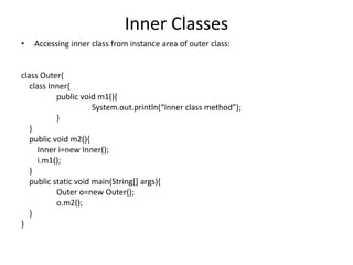 Inner Classes
• Accessing inner class from instance area of outer class:
class Outer{
class Inner{
public void m1(){
System.out.println(“Inner class method”);
}
}
public void m2(){
Inner i=new Inner();
i.m1();
}
public static void main(String[] args){
Outer o=new Outer();
o.m2();
}
}
 