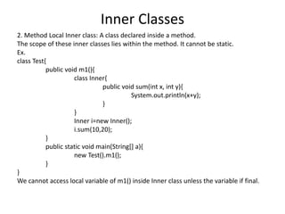 Inner Classes
2. Method Local Inner class: A class declared inside a method.
The scope of these inner classes lies within the method. It cannot be static.
Ex.
class Test{
public void m1(){
class Inner{
public void sum(int x, int y){
System.out.println(x+y);
}
}
Inner i=new Inner();
i.sum(10,20);
}
public static void main(String[] a){
new Test().m1();
}
}
We cannot access local variable of m1() inside Inner class unless the variable if final.
 