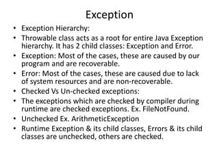 Exception
• Exception Hierarchy:
• Throwable class acts as a root for entire Java Exception
hierarchy. It has 2 child classes: Exception and Error.
• Exception: Most of the cases, these are caused by our
program and are recoverable.
• Error: Most of the cases, these are caused due to lack
of system resources and are non-recoverable.
• Checked Vs Un-checked exceptions:
• The exceptions which are checked by compiler during
runtime are checked exceptions. Ex. FileNotFound.
• Unchecked Ex. ArithmeticException
• Runtime Exception & its child classes, Errors & its child
classes are unchecked, others are checked.
 