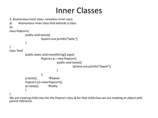 Inner Classes
3. Anonymous inner class: nameless inner class.
a) Anonymous inner class that extends a class:
Ex.
class Popcorn{
public void taste(){
System.out.println(“Salty”);
}
}
class Test{
public static void main(String[] args){
Popcorn p = new Popcorn{
public void taste(){
System.out.println(“Sweet”);
}
};
p.taste(); Sweet
Popcorn p1=new Popcorn();
p1.taste(); Salty
}
}
We are creating child class for the Popcorn class & for that child class we are creating an object with
parent reference.
 
