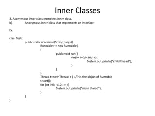 Inner Classes
3. Anonymous inner class: nameless inner class.
b) Anonymous inner class that implements an Interface:
Ex.
class Test{
public static void main(String[] args){
Runnable r = new Runnable()
{
public void run(){
for(int i=0;i<10;i++){
System.out.println(“child thread”);
}
}
};
Thread t=new Thread( r ) ; //r is the object of Runnable
t.start();
for (int i=0; i<10; i++){
System.out.println(“main thread”);
}
}
}
 