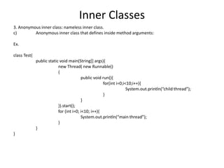 Inner Classes
3. Anonymous inner class: nameless inner class.
c) Anonymous inner class that defines inside method arguments:
Ex.
class Test{
public static void main(String[] args){
new Thread( new Runnable()
{
public void run(){
for(int i=0;i<10;i++){
System.out.println(“child thread”);
}
}
}).start();
for (int i=0; i<10; i++){
System.out.println(“main thread”);
}
}
}
 