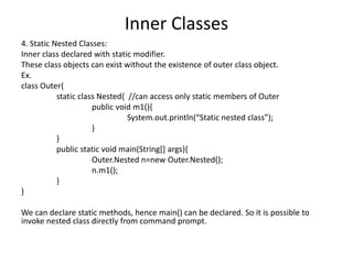 Inner Classes
4. Static Nested Classes:
Inner class declared with static modifier.
These class objects can exist without the existence of outer class object.
Ex.
class Outer{
static class Nested{ //can access only static members of Outer
public void m1(){
System.out.println(“Static nested class”);
}
}
public static void main(String[] args){
Outer.Nested n=new Outer.Nested();
n.m1();
}
}
We can declare static methods, hence main() can be declared. So it is possible to
invoke nested class directly from command prompt.
 