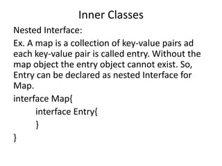 Inner Classes
Nested Interface:
Ex. A map is a collection of key-value pairs ad
each key-value pair is called entry. Without the
map object the entry object cannot exist. So,
Entry can be declared as nested Interface for
Map.
interface Map{
interface Entry{
}
}
 