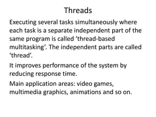 Threads
Executing several tasks simultaneously where
each task is a separate independent part of the
same program is called ‘thread-based
multitasking’. The independent parts are called
‘thread’.
It improves performance of the system by
reducing response time.
Main application areas: video games,
multimedia graphics, animations and so on.
 