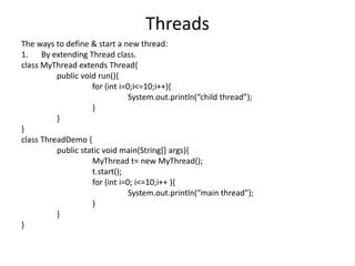 Threads
The ways to define & start a new thread:
1. By extending Thread class.
class MyThread extends Thread{
public void run(){
for (int i=0;i<=10;i++){
System.out.println(“child thread”);
}
}
}
class ThreadDemo {
public static void main(String[] args){
MyThread t= new MyThread();
t.start();
for (int i=0; i<=10;i++ ){
System.out.println(“main thread”);
}
}
}
 