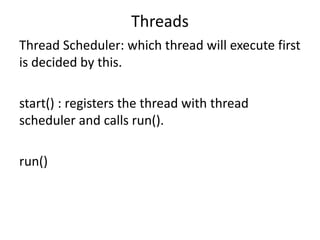 Threads
Thread Scheduler: which thread will execute first
is decided by this.
start() : registers the thread with thread
scheduler and calls run().
run()
 