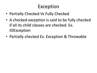 Exception
• Partially Checked Vs Fully Checked
• A checked exception is said to be fully checked
if all its child classes are checked. Ex.
IOException
• Partially checked Ex. Exception & Throwable
 