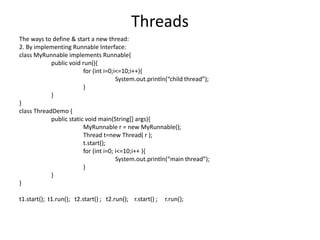 Threads
The ways to define & start a new thread:
2. By implementing Runnable Interface:
class MyRunnable implements Runnable{
public void run(){
for (int i=0;i<=10;i++){
System.out.println(“child thread”);
}
}
}
class ThreadDemo {
public static void main(String[] args){
MyRunnable r = new MyRunnable();
Thread t=new Thread( r );
t.start();
for (int i=0; i<=10;i++ ){
System.out.println(“main thread”);
}
}
}
t1.start(); t1.run(); t2.start() ; t2.run(); r.start() ; r.run();
 