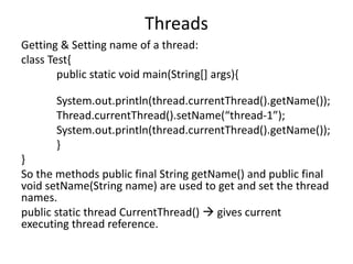 Threads
Getting & Setting name of a thread:
class Test{
public static void main(String[] args){
System.out.println(thread.currentThread().getName());
Thread.currentThread().setName(“thread-1”);
System.out.println(thread.currentThread().getName());
}
}
So the methods public final String getName() and public final
void setName(String name) are used to get and set the thread
names.
public static thread CurrentThread()  gives current
executing thread reference.
 