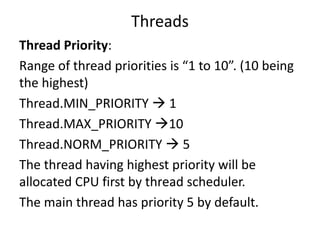 Threads
Thread Priority:
Range of thread priorities is “1 to 10”. (10 being
the highest)
Thread.MIN_PRIORITY  1
Thread.MAX_PRIORITY 10
Thread.NORM_PRIORITY  5
The thread having highest priority will be
allocated CPU first by thread scheduler.
The main thread has priority 5 by default.
 