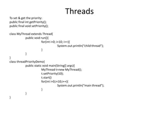 Threads
To set & get the priority:
public final int getPriority();
public final void setPriority();
class MyThread extends Thread{
public void run(){
for(int i=0; i<10; i++){
System.out.println(“child thread”);
}
}
}
class threadPriorityDemo{
public static void main(String[] args){
MyThread t=new MyThread();
t.setPriority(10);
t.start()
for(int i=0;i<10;i++){
System.out.println(“main thread”);
}
}
}
 