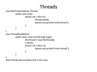 class MyThread extends Thread{
public void run(){
for(int i=0; i<10;i++){
Thread.yield();
System.out.println(“child thread”);
}
}
}
class ThreadYieldDemo{
public static void main(String[] args){
MyThread t=new MyThread();
t.start();
for(int i=0; i<10;i++){
System.out.println(“main thread”);
}
}
}
Main thread will complete first in this case.
Threads
 