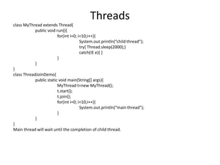 class MyThread extends Thread{
public void run(){
for(int i=0; i<10;i++){
System.out.println(“child thread”);
try{ Thread.sleep(2000);}
catch(IE e){ }
}
}
}
class ThreadJoinDemo{
public static void main(String[] args){
MyThread t=new MyThread();
t.start();
t.join();
for(int i=0; i<10;i++){
System.out.println(“main thread”);
}
}
}
Main thread will wait until the completion of child thread.
Threads
 