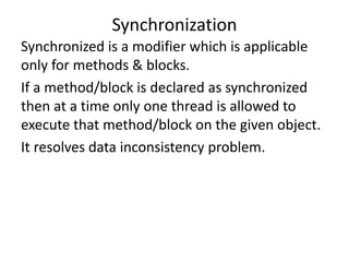 Synchronized is a modifier which is applicable
only for methods & blocks.
If a method/block is declared as synchronized
then at a time only one thread is allowed to
execute that method/block on the given object.
It resolves data inconsistency problem.
Synchronization
 