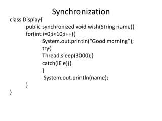 class Display{
public synchronized void wish(String name){
for(int i=0;i<10;i++){
System.out.println(“Good morning”);
try{
Thread.sleep(3000);}
catch(IE e){}
}
System.out.println(name);
}
}
Synchronization
 