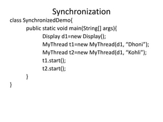 class SynchronizedDemo{
public static void main(String[] args){
Display d1=new Display();
MyThread t1=new MyThread(d1, “Dhoni”);
MyThread t2=new MyThread(d1, “Kohli”);
t1.start();
t2.start();
}
}
Synchronization
 