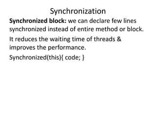 Synchronized block: we can declare few lines
synchronized instead of entire method or block.
It reduces the waiting time of threads &
improves the performance.
Synchronized(this){ code; }
Synchronization
 