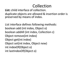 List: child interface of collection.
duplicate objects are allowed & insertion order is
preserved by means of index.
List interface defines following methods:
boolean add (int index, Object o)
boolean addAll (int index, Collection c)
Object remove(int index)
Object get(int index)
Object set(int index, Object new)
int indexOf(Object o)
int lastIndexOf(Object o)
Collection
 