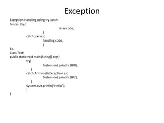 Exception
Exception Handling using try-catch:
Syntax: try{
risky code;
}
catch( xxx e){
handling code;
}
Ex.
Class Test{
public static void main(String[] args){
try{
System.out.println(10/0);
}
catch(ArithmeticException e){
System.out.println(10/2);
}
System.out.println(“Hello”);
}
}
 