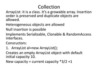 ArrayList: it is a class. It’s a growable array. Insertion
order is preserved and duplicate objects are
allowed.
Heterogeneous objects are allowed
Null insertion is possible
Implements Serializable, Clonable & RandomAccess
interfaces.
Consructors:
1. ArrayList al=new ArrayList();
Creates an empty ArrayList object with default
initial capacity 10.
New capacity = current capacity *3/2 +1
Collection
 