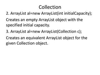 2. ArrayList al=new ArrayList(int initialCapacity);
Creates an empty ArrayList object with the
specified initial capacity.
3. ArrayList al=new ArrayList(Collection c);
Creates an equivalent ArrayList object for the
given Collection object.
Collection
 
