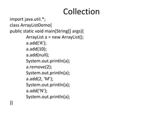 import java.util.*;
class ArrayListDemo{
public static void main(String[] args){
ArrayList a = new ArrayList();
a.add(‘A’);
a.add(10);
a.add(null);
System.out.println(a);
a.remove(2);
System.out.println(a);
a.add(2, ‘M’);
System.out.println(a);
a.add(‘N’);
System.out.println(a);
}}
Collection
 