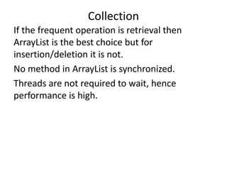 If the frequent operation is retrieval then
ArrayList is the best choice but for
insertion/deletion it is not.
No method in ArrayList is synchronized.
Threads are not required to wait, hence
performance is high.
Collection
 