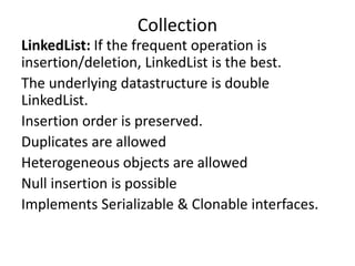 LinkedList: If the frequent operation is
insertion/deletion, LinkedList is the best.
The underlying datastructure is double
LinkedList.
Insertion order is preserved.
Duplicates are allowed
Heterogeneous objects are allowed
Null insertion is possible
Implements Serializable & Clonable interfaces.
Collection
 