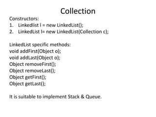 Constructors:
1. Linkedlist l = new LinkedList();
2. LinkedList l= new LinkedList(Collection c);
LinkedList specific methods:
void addFirst(Object o);
void addLast(Object o);
Object removeFirst();
Object removeLast();
Object getFirst();
Object getLast();
It is suitable to implement Stack & Queue.
Collection
 