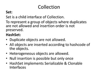 Set:
Set is a child interface of Collection.
To represent a group of objects where duplicates
are not allowed and insertion order is not
preserved.
HashSet:
• Duplicate objects are not allowed.
• All objects are inserted according to hashcode of
the objects.
• Heterogeneous objects are allowed.
• Null insertion is possible but only once
• HashSet implements Serializable & Clonable
Interfaces
Collection
 