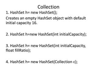 1. HashSet h= new HashSet();
Creates an empty HashSet object with default
initial capacity 16.
2. HashSet h=new HashSet(int initialCapacity);
3. HashSet h= new HashSet(int initialCapacity,
float fillRatio);
4. HashSet h= new HashSet(Collection c);
Collection
 