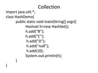 import java.util.*;
class HashDemo{
public static void main(String[] args){
Hashset h=new HashSet();
h.add(“B”);
h.add(“C”);
h.add(“D”);
h.add(“null”);
h.add(10);
System.out.println(h);
}
}
Collection
 