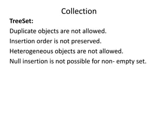 TreeSet:
Duplicate objects are not allowed.
Insertion order is not preserved.
Heterogeneous objects are not allowed.
Null insertion is not possible for non- empty set.
Collection
 
