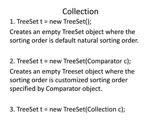 1. TreeSet t = new TreeSet();
Creates an empty TreeSet object where the
sorting order is default natural sorting order.
2. TreeSet t = new TreeSet(Comparator c);
Creates an empty Treeset object where the
sorting order is customized sorting order
specified by Comparator object.
3. TreeSet t = new TreeSet(Collection c);
Collection
 