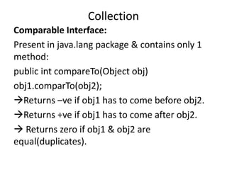Comparable Interface:
Present in java.lang package & contains only 1
method:
public int compareTo(Object obj)
obj1.comparTo(obj2);
Returns –ve if obj1 has to come before obj2.
Returns +ve if obj1 has to come after obj2.
 Returns zero if obj1 & obj2 are
equal(duplicates).
Collection
 