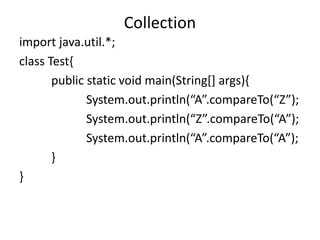 import java.util.*;
class Test{
public static void main(String[] args){
System.out.println(“A”.compareTo(“Z”);
System.out.println(“Z”.compareTo(“A”);
System.out.println(“A”.compareTo(“A”);
}
}
Collection
 