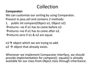 Comparator:
We can customize our sorting by using Comparator.
Present in java.util and contains 2 methods:
1. public int compare(Object o1, Object o2)
returns –ve if o1 has to come before o2.
returns +ve if o1 has to come after o2.
returns zero if o1 & o2 are equal.
o1 object which we are trying to add.
o2  object that already exists.
Whenever we implement Comparator interface, we should
provide implementation for compare(). equals() is already
available for our class from Object class through inheritance.
Collection
 